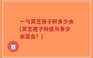 一勺灵芝孢子粉多少水(灵芝孢子粉应与多少水混合？)