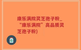 康乐满院灵芝孢子粉_“康乐满院”高品质灵芝孢子粉)