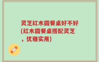 灵芝红木圆餐桌好不好(红木圆餐桌搭配灵芝，优雅实用)