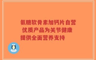 氨糖软骨素加钙片自营 优质产品为关节健康提供全面营养支持