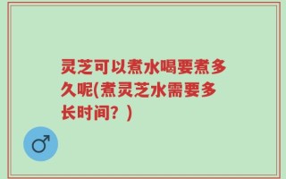 灵芝可以煮水喝要煮多久呢(煮灵芝水需要多长时间？)