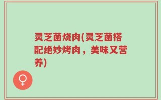 灵芝菌烧肉(灵芝菌搭配绝妙烤肉，美味又营养)
