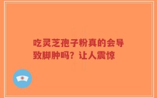 吃灵芝孢子粉真的会导致脚肿吗？让人震惊