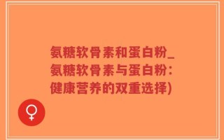氨糖软骨素和蛋白粉_氨糖软骨素与蛋白粉：健康营养的双重选择)