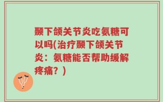 颞下颌关节炎吃氨糖可以吗(治疗颞下颌关节炎：氨糖能否帮助缓解疼痛？)