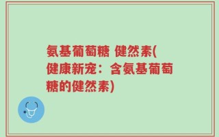 氨基葡萄糖 健然素(健康新宠：含氨基葡萄糖的健然素)