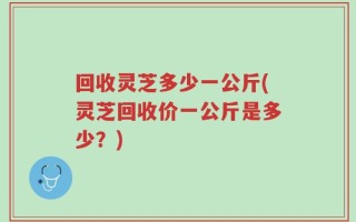 回收灵芝多少一公斤(灵芝回收价一公斤是多少？)