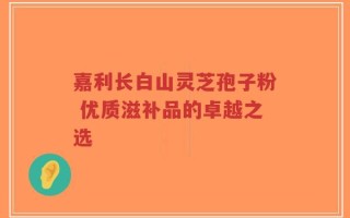 嘉利长白山灵芝孢子粉 优质滋补品的卓越之选