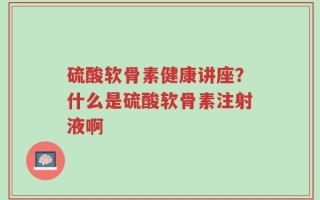 硫酸软骨素健康讲座？什么是硫酸软骨素注射液啊