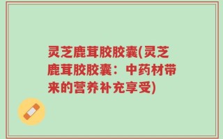 灵芝鹿茸胶胶囊(灵芝鹿茸胶胶囊：中药材带来的营养补充享受)