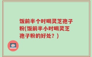 饭前半个时喝灵芝孢子粉(饭前半小时喝灵芝孢子粉的好处？)