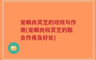龙眼肉灵芝的功效与作用(龙眼肉和灵芝的联合作用及好处)