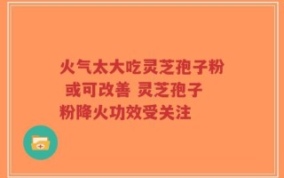 火气太大吃灵芝孢子粉 或可改善 灵芝孢子粉降火功效受关注