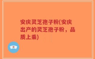 安庆灵芝孢子粉(安庆出产的灵芝孢子粉，品质上乘)