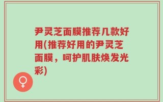 尹灵芝面膜推荐几款好用(推荐好用的尹灵芝面膜，呵护肌肤焕发光彩)