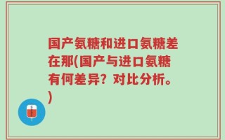 国产氨糖和进口氨糖差在那(国产与进口氨糖有何差异？对比分析。)