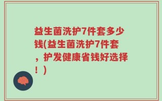 益生菌洗护7件套多少钱(益生菌洗护7件套，护发健康省钱好选择！)