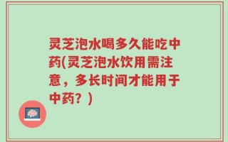 灵芝泡水喝多久能吃中药(灵芝泡水饮用需注意，多长时间才能用于中药？)