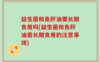 益生菌和鱼肝油要长期食用吗(益生菌和鱼肝油需长期食用的注意事项)