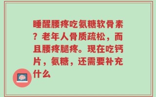 睡醒腰疼吃氨糖软骨素？老年人骨质疏松，而且腰疼腿疼。现在吃钙片，氨糖，还需要补充什么