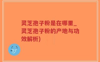 灵芝孢子粉是在哪里_灵芝孢子粉的产地与功效解析)