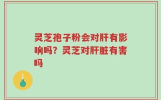 灵芝孢子粉会对肝有影响吗？灵芝对肝脏有害吗