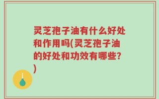 灵芝孢子油有什么好处和作用吗(灵芝孢子油的好处和功效有哪些？)