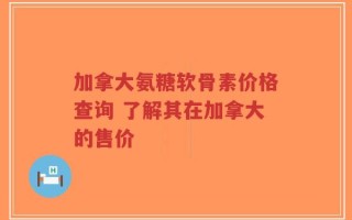 加拿大氨糖软骨素价格查询 了解其在加拿大的售价