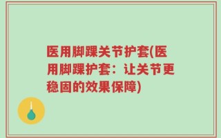 医用脚踝关节护套(医用脚踝护套：让关节更稳固的效果保障)