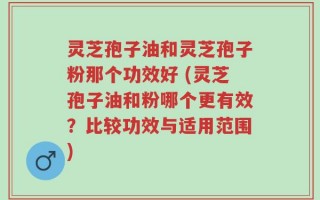 灵芝孢子油和灵芝孢子粉那个功效好 (灵芝孢子油和粉哪个更有效？比较功效与适用范围)