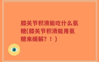 膝关节积液能吃什么氨糖(膝关节积液能用氨糖来缓解？！)