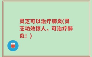 灵芝可以治疗肺炎(灵芝功效惊人，可治疗肺炎！)