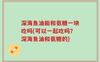 深海鱼油能和氨糖一块吃吗(可以一起吃吗？深海鱼油和氨糖的)