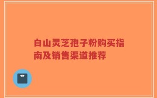 白山灵芝孢子粉购买指南及销售渠道推荐