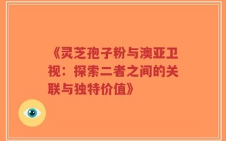 《灵芝孢子粉与澳亚卫视：探索二者之间的关联与独特价值》