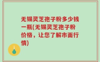无锡灵芝孢子粉多少钱一瓶(无锡灵芝孢子粉价格，让您了解市面行情)