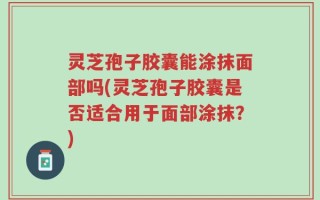 灵芝孢子胶囊能涂抹面部吗(灵芝孢子胶囊是否适合用于面部涂抹？)