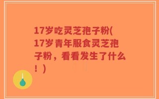 17岁吃灵芝孢子粉(17岁青年服食灵芝孢子粉，看看发生了什么！)