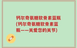 钙尔奇氨糖软骨素蓝瓶(钙尔奇氨糖软骨素蓝瓶——关爱您的关节)