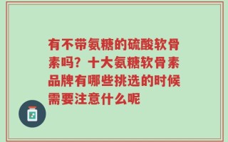 有不带氨糖的硫酸软骨素吗？十大氨糖软骨素品牌有哪些挑选的时候需要注意什么呢