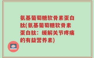 氨基葡萄糖软骨素蛋白肽(氨基葡萄糖软骨素蛋白肽：缓解关节疼痛的有益营养素)