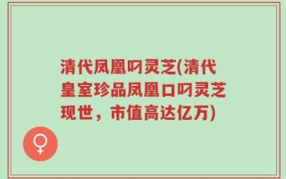 清代凤凰叼灵芝(清代皇室珍品凤凰口叼灵芝现世，市值高达亿万)