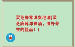 灵芝鹿茸洋参泡酒(灵芝鹿茸洋参酒，滋补养生的佳品！)