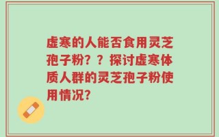 虚寒的人能否食用灵芝孢子粉？？探讨虚寒体质人群的灵芝孢子粉使用情况？