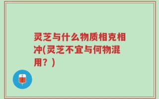 灵芝与什么物质相克相冲(灵芝不宜与何物混用？)