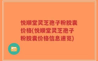 悦顺堂灵芝孢子粉胶囊价格(悦顺堂灵芝孢子粉胶囊价格信息速览)