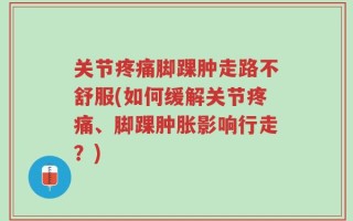 关节疼痛脚踝肿走路不舒服(如何缓解关节疼痛、脚踝肿胀影响行走？)