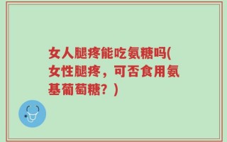 女人腿疼能吃氨糖吗(女性腿疼，可否食用氨基葡萄糖？)