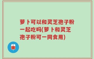 萝卜可以和灵芝孢子粉一起吃吗(萝卜和灵芝孢子粉可一同食用)
