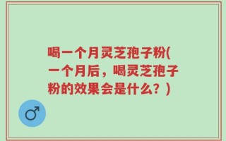 喝一个月灵芝孢子粉(一个月后，喝灵芝孢子粉的效果会是什么？)